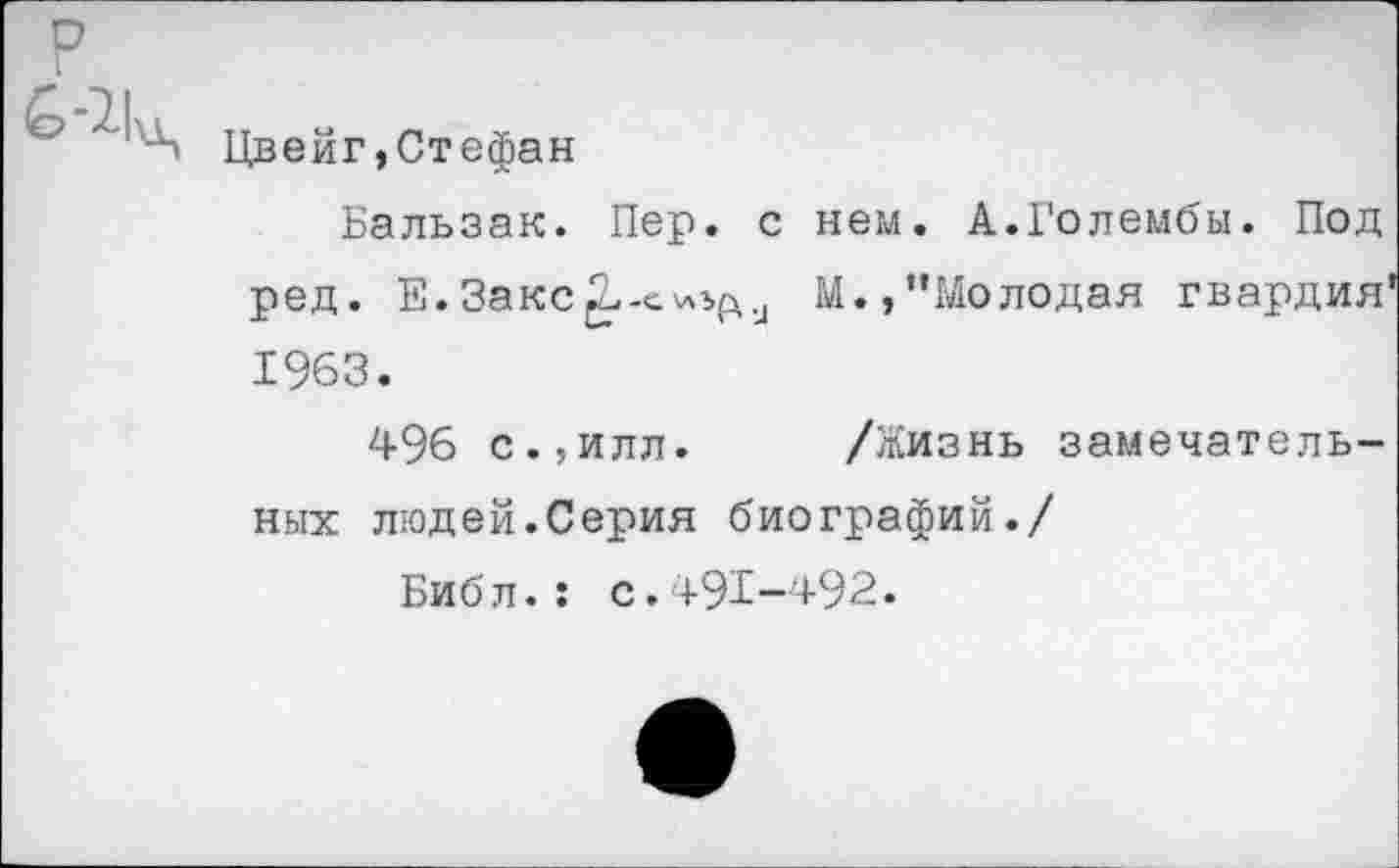 ﻿Цвейг,Стефан
Бальзак. Пер. с нем. А.Голембы. Под ред. Е.3акс^-схл1£и М.,’’Молодая гвардия 1963.
496 с.,илл. /Жизнь замечательных людей.Серия биографий./
Библ.: с.+91-+92.